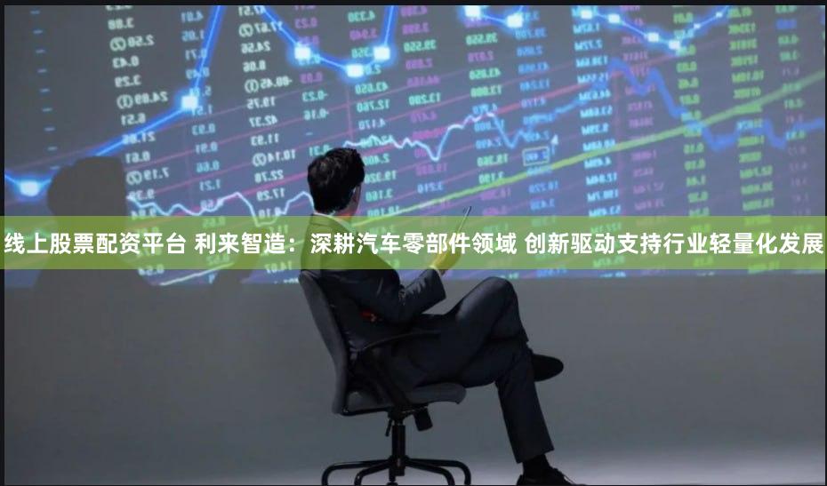 线上股票配资平台 利来智造：深耕汽车零部件领域 创新驱动支持行业轻量化发展